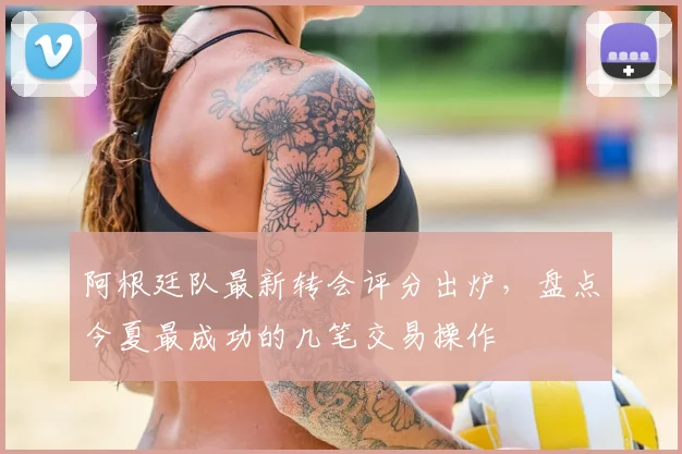阿根廷队最新转会评分出炉，盘点今夏最成功的几笔交易操作