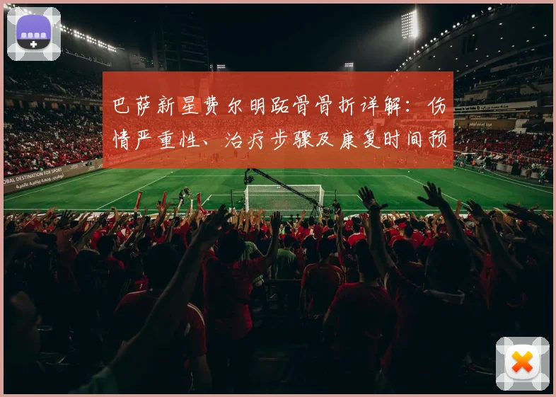 巴萨新星费尔明跖骨骨折详解：伤情严重性、治疗步骤及康复时间预估