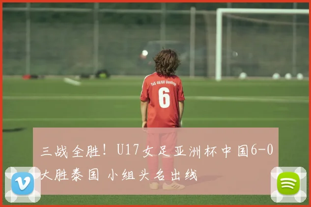 三战全胜！U17女足亚洲杯中国6-0大胜泰国 小组头名出线